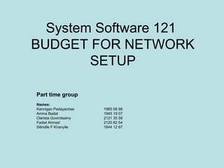 System Software 121
BUDGET FOR NETWORK
        SETUP

Part time group
Names:
Kannigan Padayachee    1965 08 98
Amina Badat            1945 19 07
Clerista Govindsamy    2121 35 58
Fadiel Ahmed           2120 82 54
Silindile F Khanyile   1644 12 67
 