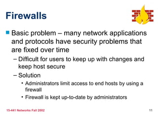 Firewalls Basic problem – many network applications and protocols have security problems that are fixed over time Difficult for users to keep up with changes and keep host secure Solution Administrators limit access to end hosts by using a firewall Firewall is kept up-to-date by administrators 