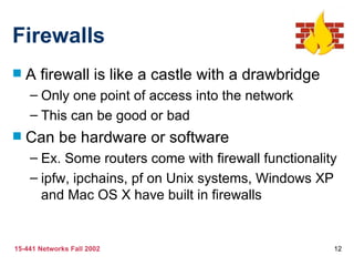 Firewalls A firewall is like a castle with a drawbridge Only one point of access into the network This can be good or bad Can be hardware or software Ex. Some routers come with firewall functionality ipfw, ipchains, pf on Unix systems, Windows XP and Mac OS X have built in firewalls 
