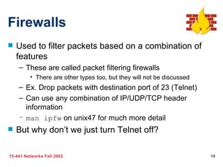 Firewalls Used to filter packets based on a combination of features These are called packet filtering firewalls There are other types too, but they will not be discussed Ex. Drop packets with destination port of 23 (Telnet) Can use any combination of IP/UDP/TCP header information man ipfw  on unix47 for much more detail But why don’t we just turn Telnet off? 