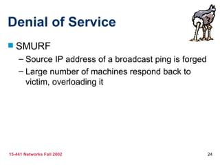 Denial of Service SMURF Source IP address of a broadcast ping is forged Large number of machines respond back to victim, overloading it 