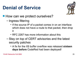 Denial of Service How can we protect ourselves? Ingress filtering If the source IP of a packet comes in on an interface which does not have a route to that packet, then drop it RFC 2267 has more information about this Stay on top of CERT advisories and the latest security patches A fix for the IIS buffer overflow was released  sixteen days before  CodeRed had been deployed! 