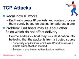 TCP Attacks Recall how IP works… End hosts create IP packets and routers process them purely based on destination address alone Problem: End hosts may lie about other fields which do not affect delivery Source address – host may trick destination into believing that the packet is from a trusted source Especially applications which use IP addresses as a simple authentication method Solution – use better authentication methods 