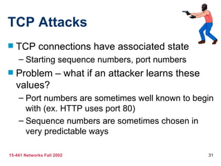 TCP Attacks TCP connections have associated state Starting sequence numbers, port numbers Problem – what if an attacker learns these values? Port numbers are sometimes well known to begin with (ex. HTTP uses port 80) Sequence numbers are sometimes chosen in very predictable ways 
