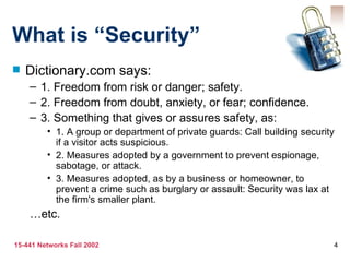 What is “Security” Dictionary.com says: 1. Freedom from risk or danger; safety. 2. Freedom from doubt, anxiety, or fear; confidence. 3. Something that gives or assures safety, as: 1. A group or department of private guards: Call building security if a visitor acts suspicious. 2. Measures adopted by a government to prevent espionage, sabotage, or attack. 3. Measures adopted, as by a business or homeowner, to prevent a crime such as burglary or assault: Security was lax at the firm's smaller plant. … etc. 