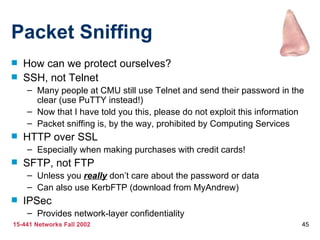 Packet Sniffing How can we protect ourselves? SSH, not Telnet Many people at CMU still use Telnet and send their password in the clear (use PuTTY instead!) Now that I have told you this, please do not exploit this information Packet sniffing is, by the way, prohibited by Computing Services HTTP over SSL Especially when making purchases with credit cards! SFTP, not FTP Unless you  really  don’t care about the password or data Can also use KerbFTP (download from MyAndrew) IPSec Provides network-layer confidentiality 