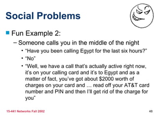 Social Problems Fun Example 2: Someone calls you in the middle of the night “Have you been calling Egypt for the last six hours?” “No” “Well, we have a call that’s actually active right now, it’s on your calling card and it’s to Egypt and as a matter of fact, you’ve got about $2000 worth of charges on your card and … read off your AT&T card number and PIN and then I’ll get rid of the charge for you” 