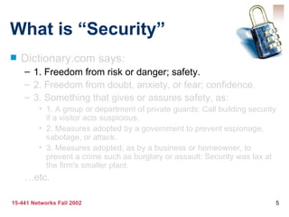 What is “Security” Dictionary.com says: 1. Freedom from risk or danger; safety. 2. Freedom from doubt, anxiety, or fear; confidence. 3. Something that gives or assures safety, as: 1. A group or department of private guards: Call building security if a visitor acts suspicious. 2. Measures adopted by a government to prevent espionage, sabotage, or attack. 3. Measures adopted, as by a business or homeowner, to prevent a crime such as burglary or assault: Security was lax at the firm's smaller plant. … etc. 