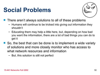 Social Problems There aren’t always solutions to all of these problems Humans will continue to be tricked into giving out information they shouldn’t Educating them may help a little here, but, depending on how bad you want the information, there are a lot of bad things you can do to get it So, the best that can be done is to implement a wide variety of solutions and more closely monitor who has access to what network resources and information But, this solution is still not perfect 