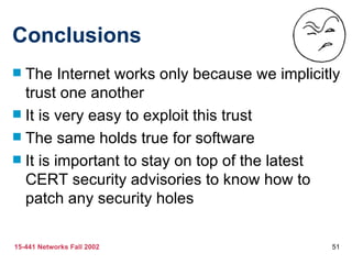 Conclusions The Internet works only because we implicitly trust one another It is very easy to exploit this trust The same holds true for software It is important to stay on top of the latest CERT security advisories to know how to patch any security holes 