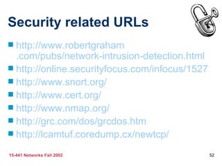 Security related URLs http://www. robertgraham .com/pubs/network-intrusion-detection.html http://online. securityfocus .com/ infocus /1527 http://www.snort.org/ http://www.cert.org/ http://www. nmap .org/ http:// grc .com/dos/ grcdos . htm http:// lcamtuf . coredump .cx/newtcp/ 