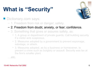 What is “Security” Dictionary.com says: 1. Freedom from risk or danger; safety. 2. Freedom from doubt, anxiety, or fear; confidence. 3. Something that gives or assures safety, as: 1. A group or department of private guards: Call building security if a visitor acts suspicious. 2. Measures adopted by a government to prevent espionage, sabotage, or attack. 3. Measures adopted, as by a business or homeowner, to prevent a crime such as burglary or assault: Security was lax at the firm's smaller plant. … etc. 