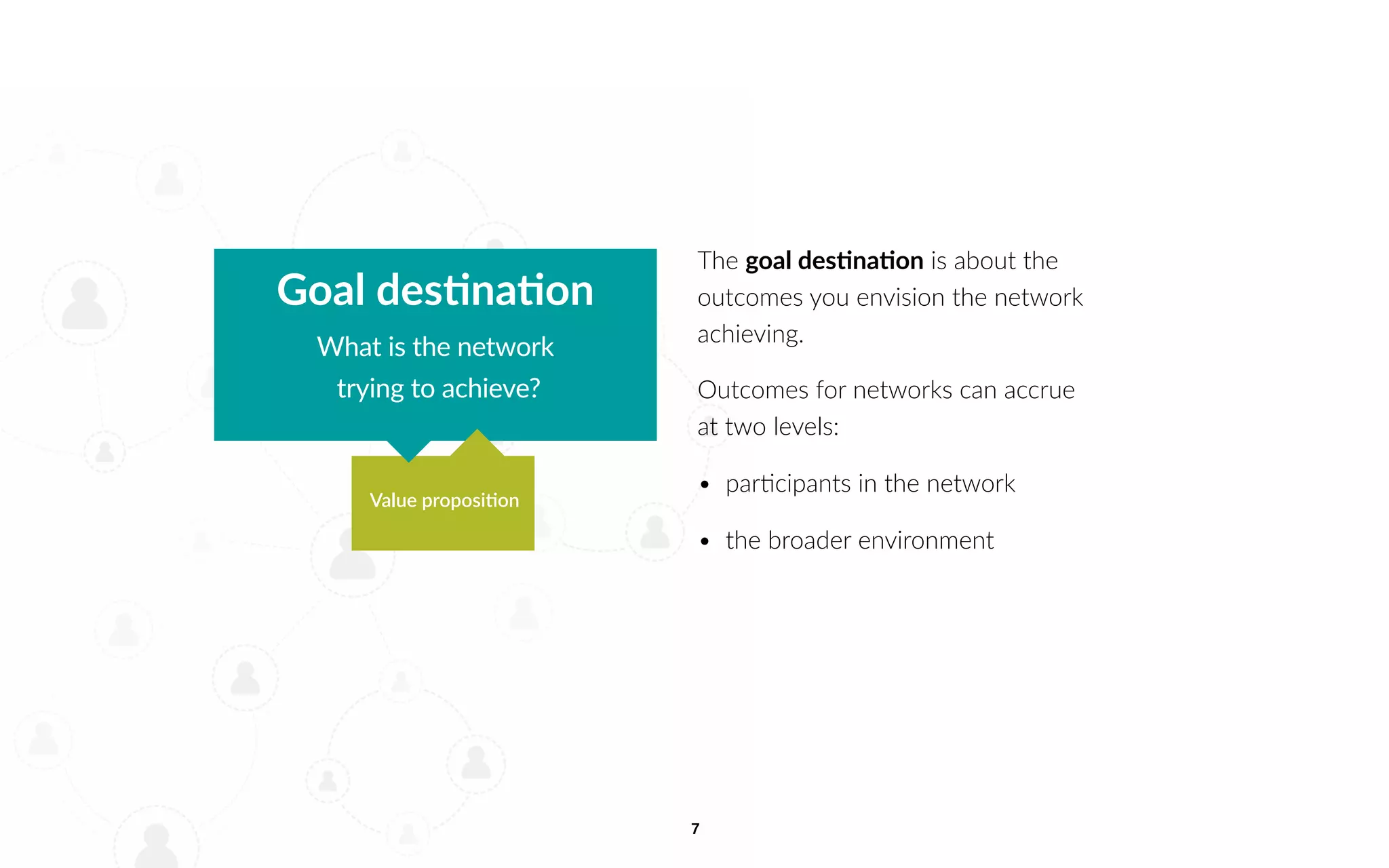 7
The goal destination is about the
outcomes you envision the network
achieving.
Outcomes for networks can accrue
at two levels:
• participants in the network
• the broader environment
Goal destination
What is the network
trying to achieve?
Value proposition
 