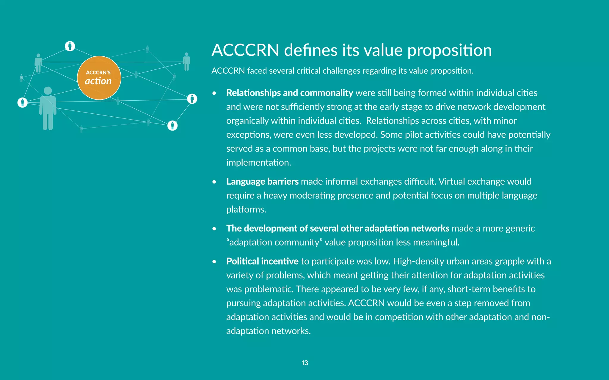 ACCCRN’S
action
13
ACCCRN defines its value proposition
ACCCRN faced several critical challenges regarding its value proposition.
•	 Relationships and commonality were still being formed within individual cities
and were not sufficiently strong at the early stage to drive network development
organically within individual cities. Relationships across cities, with minor
exceptions, were even less developed. Some pilot activities could have potentially
served as a common base, but the projects were not far enough along in their
implementation.
•	 Language barriers made informal exchanges difficult. Virtual exchange would
require a heavy moderating presence and potential focus on multiple language
platforms.
•	 The development of several other adaptation networks made a more generic
“adaptation community” value proposition less meaningful.
•	 Political incentive to participate was low. High-density urban areas grapple with a
variety of problems, which meant getting their attention for adaptation activities
was problematic. There appeared to be very few, if any, short-term benefits to
pursuing adaptation activities. ACCCRN would be even a step removed from
adaptation activities and would be in competition with other adaptation and non-
adaptation networks.
 