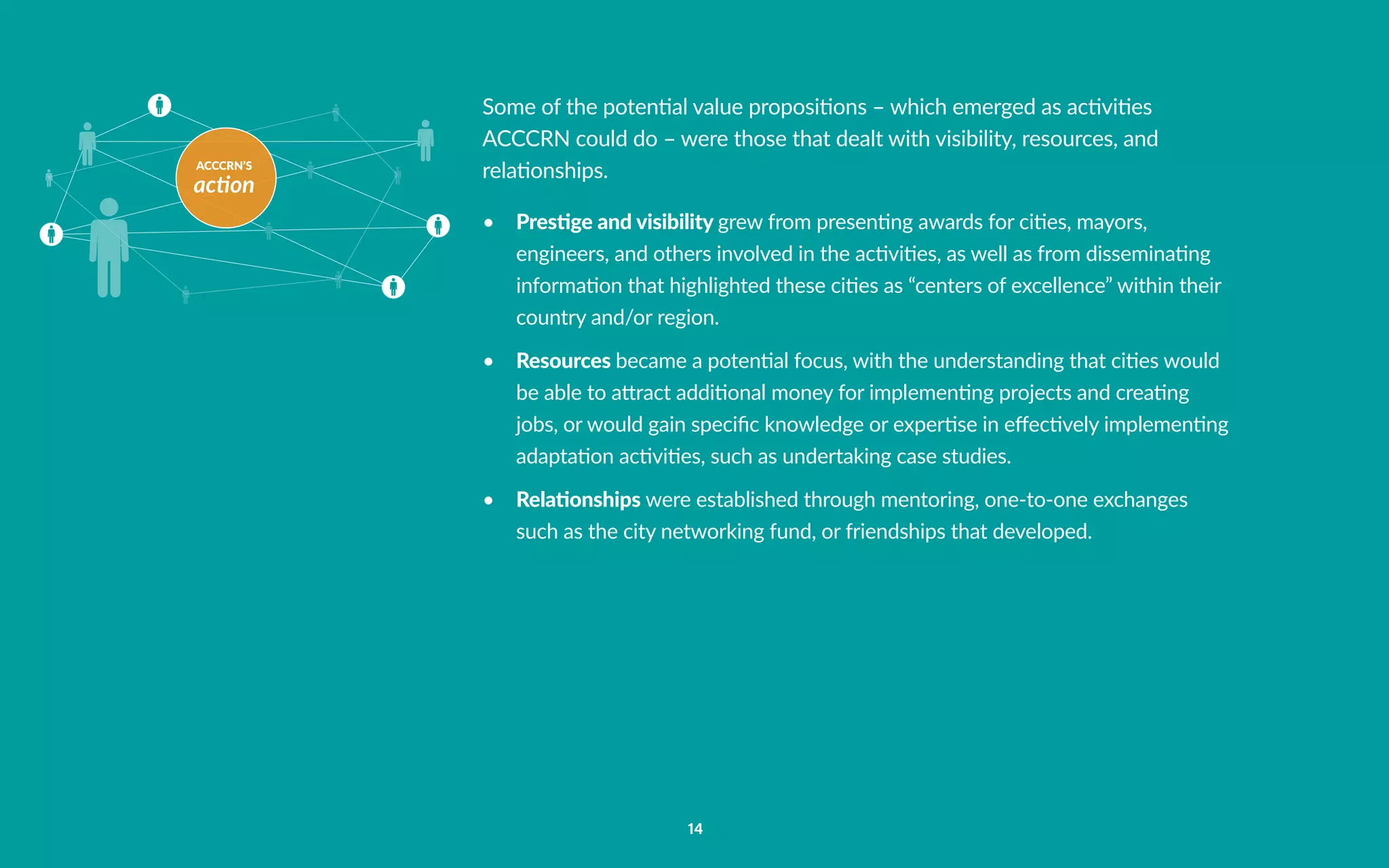 ACCCRN’S
action
14
Some of the potential value propositions – which emerged as activities
ACCCRN could do – were those that dealt with visibility, resources, and
relationships.
•	 Prestige and visibility grew from presenting awards for cities, mayors,
engineers, and others involved in the activities, as well as from disseminating
information that highlighted these cities as “centers of excellence” within their
country and/or region.
•	 Resources became a potential focus, with the understanding that cities would
be able to attract additional money for implementing projects and creating
jobs, or would gain specific knowledge or expertise in effectively implementing
adaptation activities, such as undertaking case studies.
•	 Relationships were established through mentoring, one-to-one exchanges
such as the city networking fund, or friendships that developed.
 