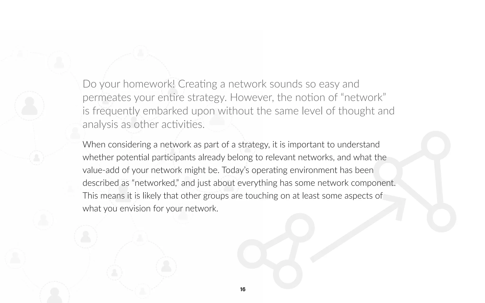 16
Do your homework! Creating a network sounds so easy and
permeates your entire strategy. However, the notion of “network”
is frequently embarked upon without the same level of thought and
analysis as other activities.
When considering a network as part of a strategy, it is important to understand
whether potential participants already belong to relevant networks, and what the
value-add of your network might be. Today’s operating environment has been
described as “networked,” and just about everything has some network component.
This means it is likely that other groups are touching on at least some aspects of
what you envision for your network.
 
