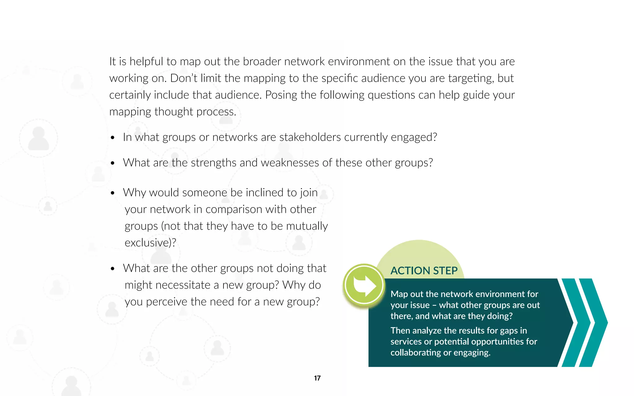 17
It is helpful to map out the broader network environment on the issue that you are
working on. Don’t limit the mapping to the specific audience you are targeting, but
certainly include that audience. Posing the following questions can help guide your
mapping thought process.
•	 In what groups or networks are stakeholders currently engaged?
•	 What are the strengths and weaknesses of these other groups?
Map out the network environment for
your issue – what other groups are out
there, and what are they doing?
Then analyze the results for gaps in
services or potential opportunities for
collaborating or engaging.
ACTION STEP
•	 Why would someone be inclined to join
your network in comparison with other
groups (not that they have to be mutually
exclusive)?
•	 What are the other groups not doing that
might necessitate a new group? Why do
you perceive the need for a new group?
 