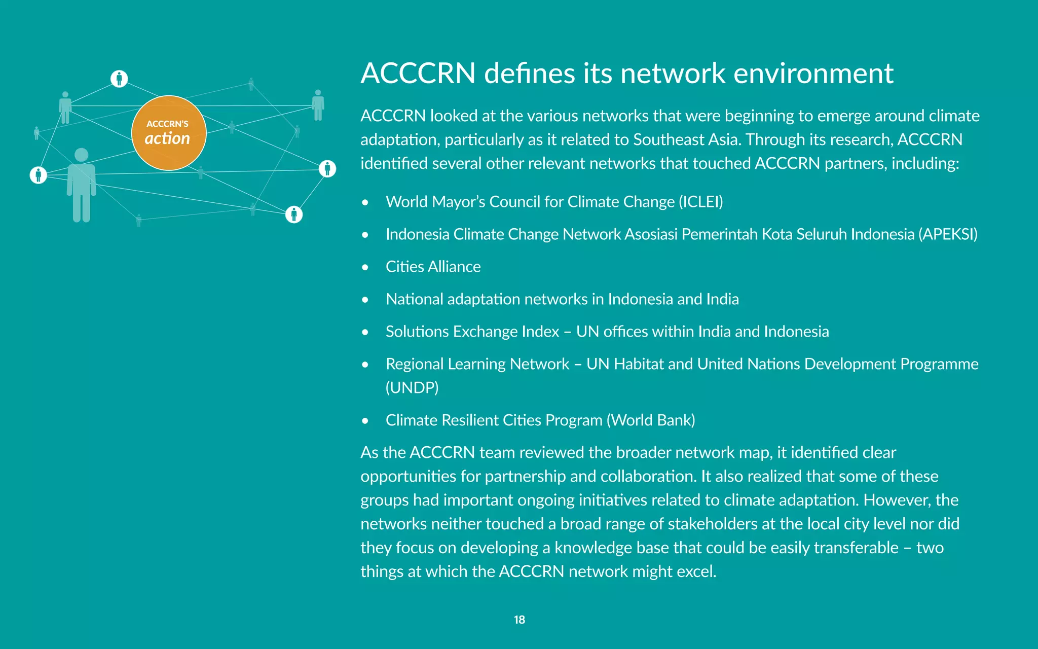 ACCCRN’S
action
18
ACCCRN defines its network environment
ACCCRN looked at the various networks that were beginning to emerge around climate
adaptation, particularly as it related to Southeast Asia. Through its research, ACCCRN
identified several other relevant networks that touched ACCCRN partners, including:
•	 World Mayor’s Council for Climate Change (ICLEI)
•	 Indonesia Climate Change Network Asosiasi Pemerintah Kota Seluruh Indonesia (APEKSI)
•	 Cities Alliance
•	 National adaptation networks in Indonesia and India
•	 Solutions Exchange Index – UN offices within India and Indonesia
•	 Regional Learning Network – UN Habitat and United Nations Development Programme
(UNDP)
•	 Climate Resilient Cities Program (World Bank)
As the ACCCRN team reviewed the broader network map, it identified clear
opportunities for partnership and collaboration. It also realized that some of these
groups had important ongoing initiatives related to climate adaptation. However, the
networks neither touched a broad range of stakeholders at the local city level nor did
they focus on developing a knowledge base that could be easily transferable – two
things at which the ACCCRN network might excel.
 