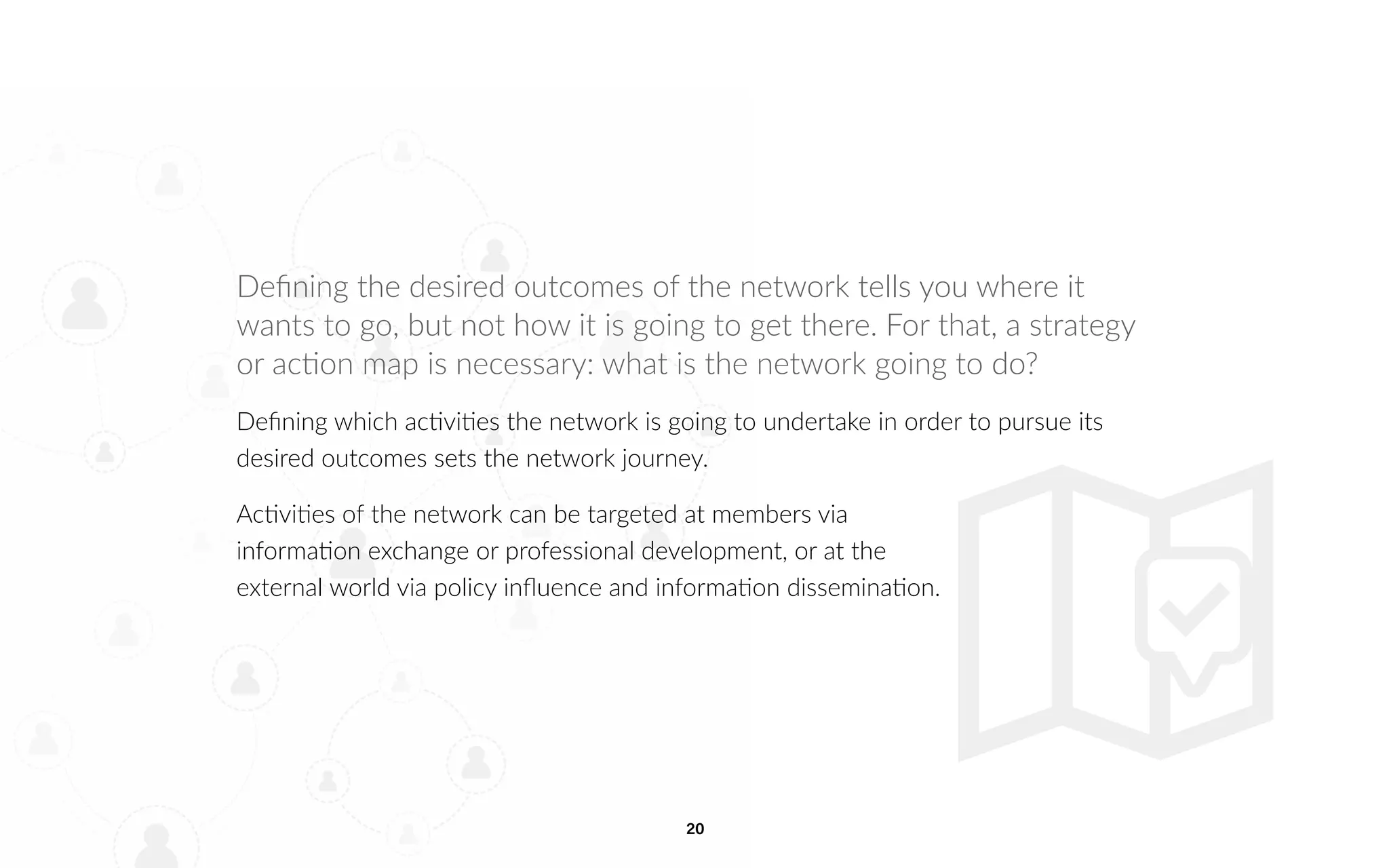 20
Defining the desired outcomes of the network tells you where it
wants to go, but not how it is going to get there. For that, a strategy
or action map is necessary: what is the network going to do?
Defining which activities the network is going to undertake in order to pursue its
desired outcomes sets the network journey.
Activities of the network can be targeted at members via
information exchange or professional development, or at the
external world via policy influence and information dissemination.
 