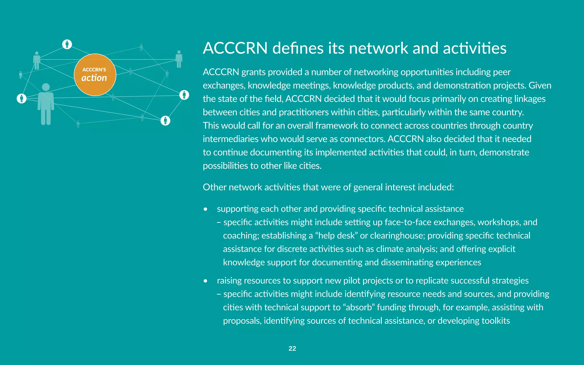 ACCCRN’S
action
22
ACCCRN defines its network and activities
ACCCRN grants provided a number of networking opportunities including peer
exchanges, knowledge meetings, knowledge products, and demonstration projects. Given
the state of the field, ACCCRN decided that it would focus primarily on creating linkages
between cities and practitioners within cities, particularly within the same country.
This would call for an overall framework to connect across countries through country
intermediaries who would serve as connectors. ACCCRN also decided that it needed
to continue documenting its implemented activities that could, in turn, demonstrate
possibilities to other like cities.
Other network activities that were of general interest included:
•	 supporting each other and providing specific technical assistance
– specific activities might include setting up face-to-face exchanges, workshops, and
coaching; establishing a “help desk” or clearinghouse; providing specific technical
assistance for discrete activities such as climate analysis; and offering explicit
knowledge support for documenting and disseminating experiences
•	 raising resources to support new pilot projects or to replicate successful strategies
– specific activities might include identifying resource needs and sources, and providing
cities with technical support to “absorb” funding through, for example, assisting with
proposals, identifying sources of technical assistance, or developing toolkits
 