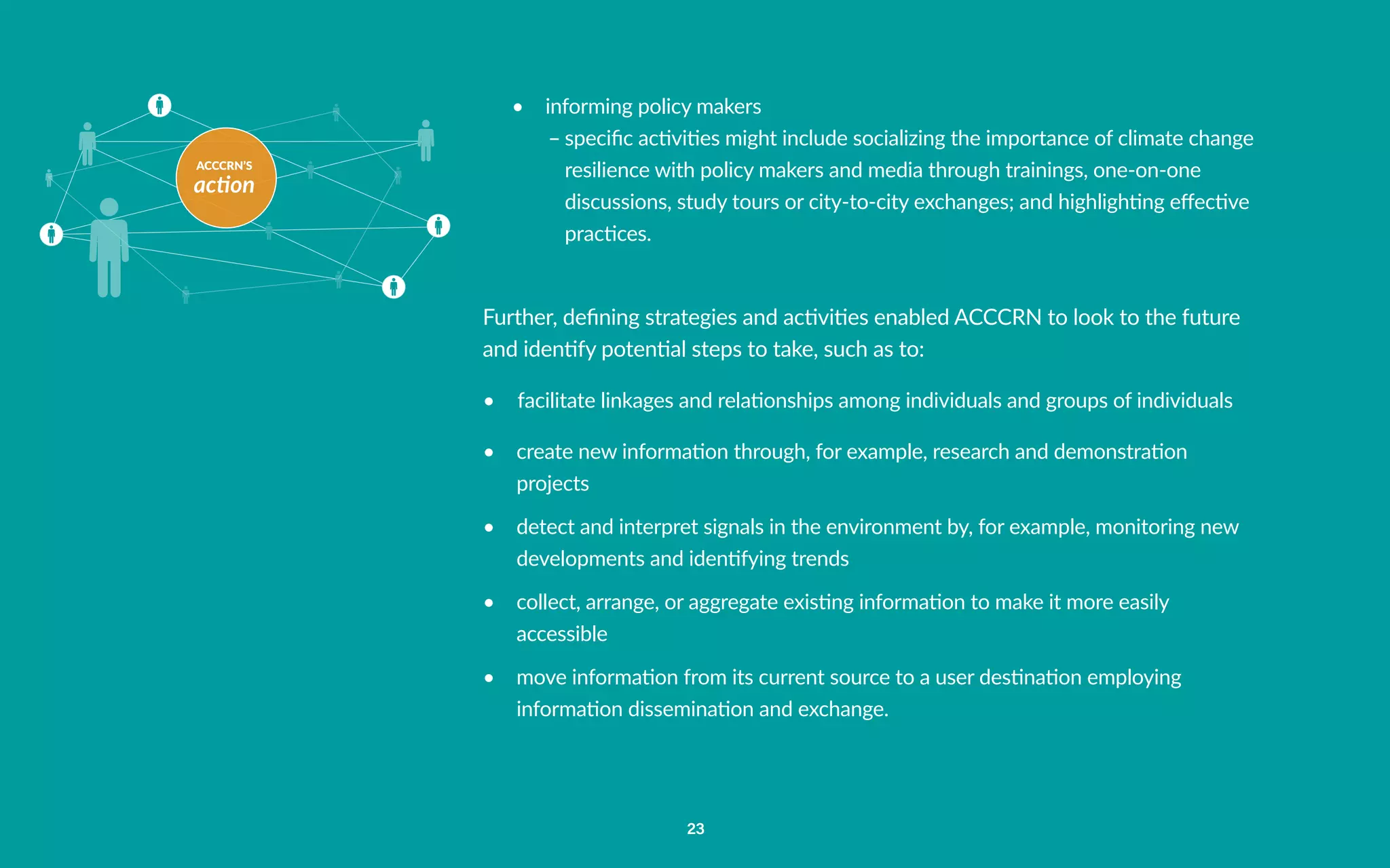 ACCCRN’S
action
23
•	 informing policy makers
–	specific activities might include socializing the importance of climate change
resilience with policy makers and media through trainings, one-on-one
discussions, study tours or city-to-city exchanges; and highlighting effective
practices.
Further, defining strategies and activities enabled ACCCRN to look to the future
and identify potential steps to take, such as to:
•	 facilitate linkages and relationships among individuals and groups of individuals
•	 create new information through, for example, research and demonstration
projects
•	 detect and interpret signals in the environment by, for example, monitoring new
developments and identifying trends
•	 collect, arrange, or aggregate existing information to make it more easily
accessible
•	 move information from its current source to a user destination employing
information dissemination and exchange.
 