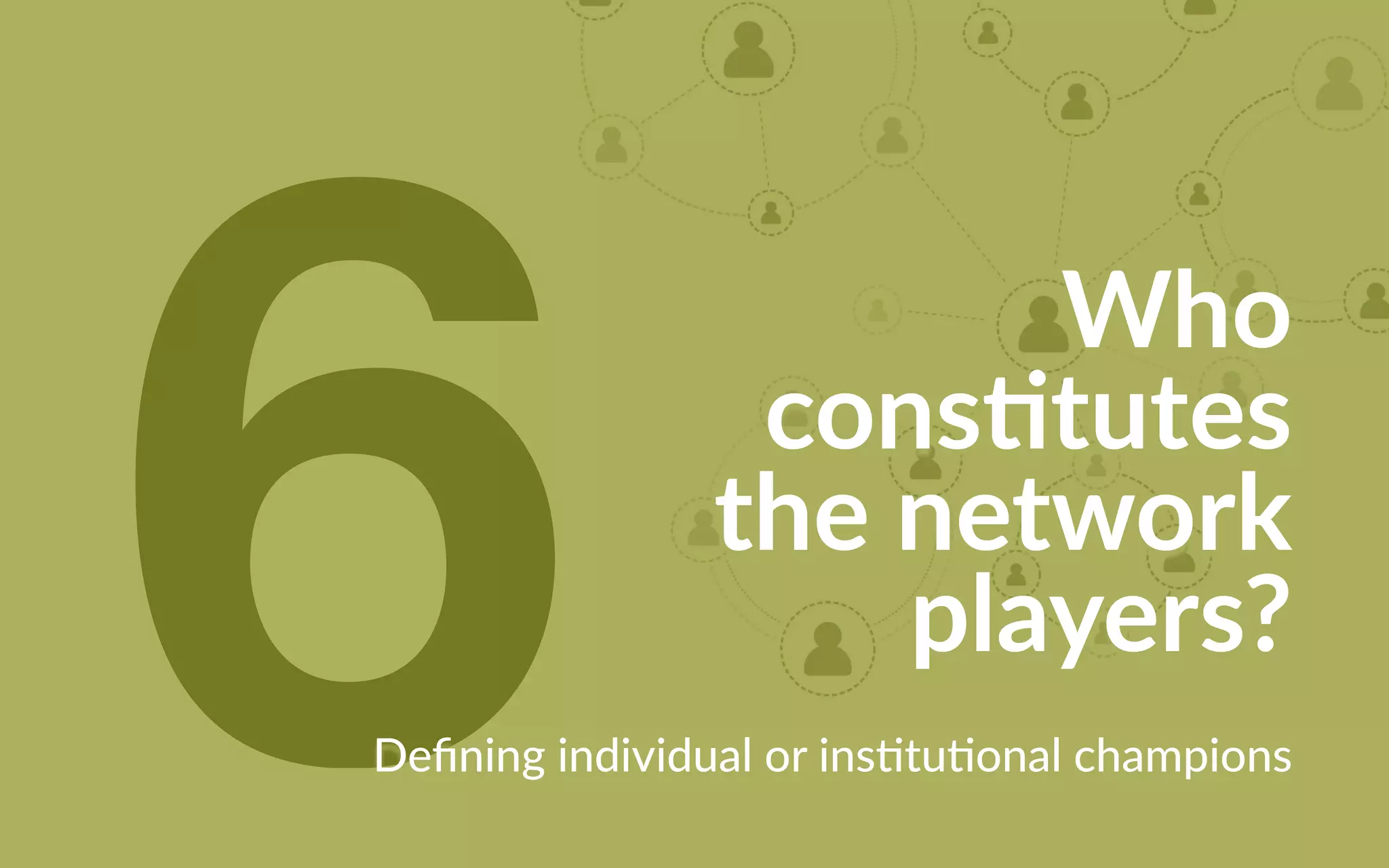 6 Who
constitutes
the network
players?
Defining individual or institutional champions
 