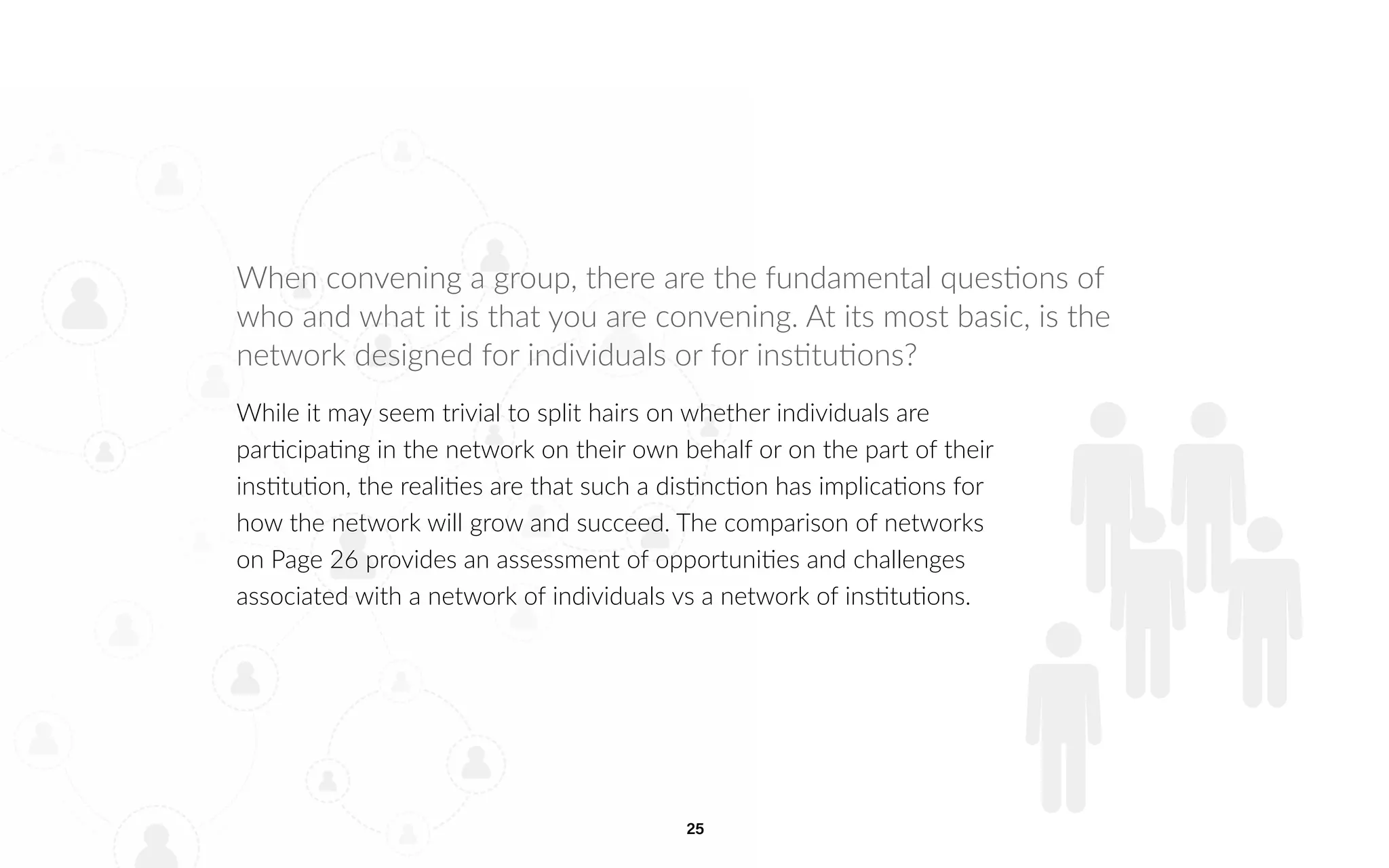 25
When convening a group, there are the fundamental questions of
who and what it is that you are convening. At its most basic, is the
network designed for individuals or for institutions?
While it may seem trivial to split hairs on whether individuals are
participating in the network on their own behalf or on the part of their
institution, the realities are that such a distinction has implications for
how the network will grow and succeed. The comparison of networks
on Page 26 provides an assessment of opportunities and challenges
associated with a network of individuals vs a network of institutions.
 