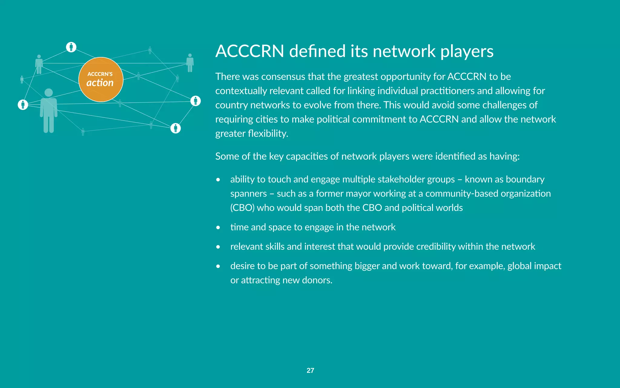 ACCCRN’S
action
27
ACCCRN defined its network players
There was consensus that the greatest opportunity for ACCCRN to be
contextually relevant called for linking individual practitioners and allowing for
country networks to evolve from there. This would avoid some challenges of
requiring cities to make political commitment to ACCCRN and allow the network
greater flexibility.
Some of the key capacities of network players were identified as having:
•	 ability to touch and engage multiple stakeholder groups – known as boundary
spanners – such as a former mayor working at a community-based organization
(CBO) who would span both the CBO and political worlds
•	 time and space to engage in the network
•	 relevant skills and interest that would provide credibility within the network
•	 desire to be part of something bigger and work toward, for example, global impact
or attracting new donors.
 