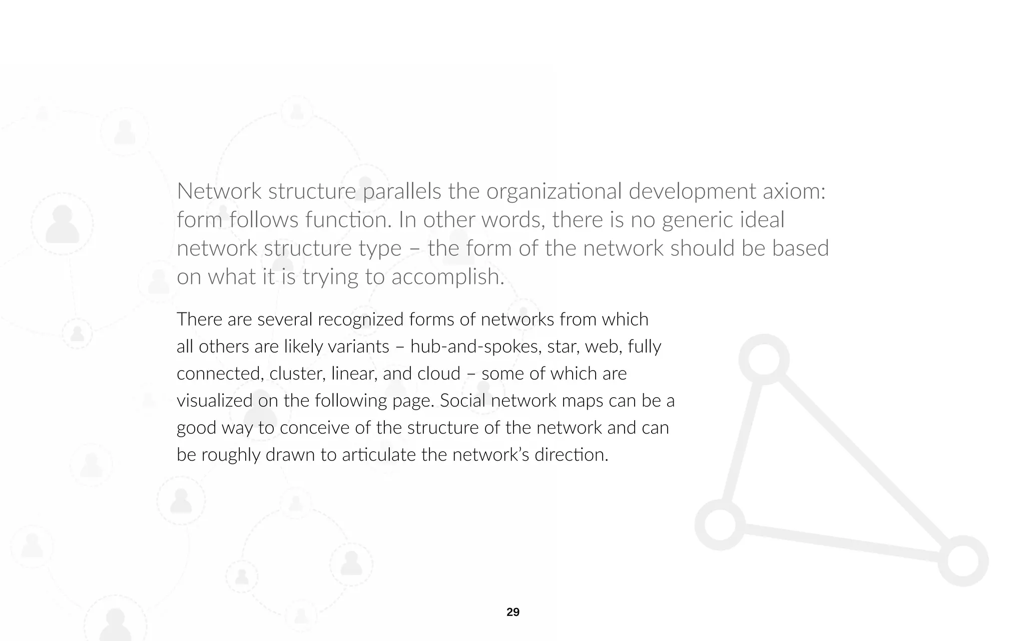 29
Network structure parallels the organizational development axiom:
form follows function. In other words, there is no generic ideal
network structure type – the form of the network should be based
on what it is trying to accomplish.
There are several recognized forms of networks from which
all others are likely variants – hub-and-spokes, star, web, fully
connected, cluster, linear, and cloud – some of which are
visualized on the following page. Social network maps can be a
good way to conceive of the structure of the network and can
be roughly drawn to articulate the network’s direction.
 
