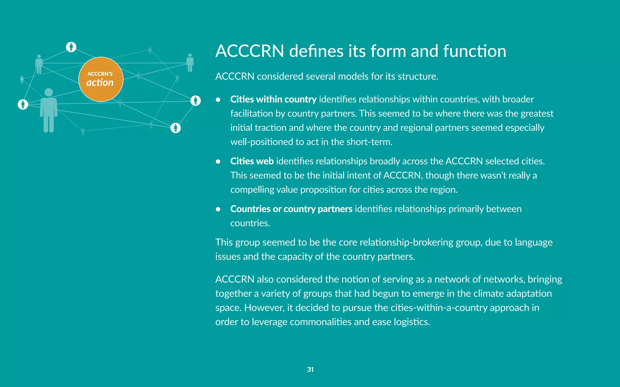 ACCCRN’S
action
31
ACCCRN defines its form and function
ACCCRN considered several models for its structure.
•	 Cities within country identifies relationships within countries, with broader
facilitation by country partners. This seemed to be where there was the greatest
initial traction and where the country and regional partners seemed especially
well-positioned to act in the short-term.
•	 Cities web identifies relationships broadly across the ACCCRN selected cities.
This seemed to be the initial intent of ACCCRN, though there wasn’t really a
compelling value proposition for cities across the region.
•	 Countries or country partners identifies relationships primarily between
countries.
This group seemed to be the core relationship-brokering group, due to language
issues and the capacity of the country partners.
ACCCRN also considered the notion of serving as a network of networks, bringing
together a variety of groups that had begun to emerge in the climate adaptation
space. However, it decided to pursue the cities-within-a-country approach in
order to leverage commonalities and ease logistics.
 