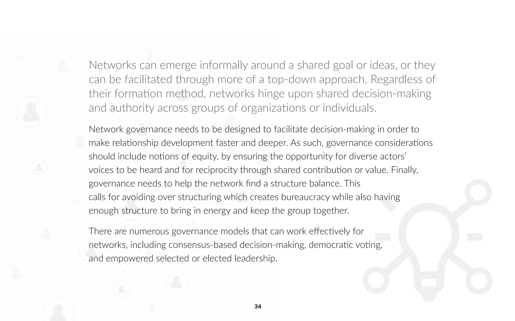 34
Networks can emerge informally around a shared goal or ideas, or they
can be facilitated through more of a top-down approach. Regardless of
their formation method, networks hinge upon shared decision-making
and authority across groups of organizations or individuals.
Network governance needs to be designed to facilitate decision-making in order to
make relationship development faster and deeper. As such, governance considerations
should include notions of equity, by ensuring the opportunity for diverse actors’
voices to be heard and for reciprocity through shared contribution or value. Finally,
governance needs to help the network find a structure balance. This
calls for avoiding over structuring which creates bureaucracy while also having
enough structure to bring in energy and keep the group together.
There are numerous governance models that can work effectively for
networks, including consensus-based decision-making, democratic voting,
and empowered selected or elected leadership.
 
