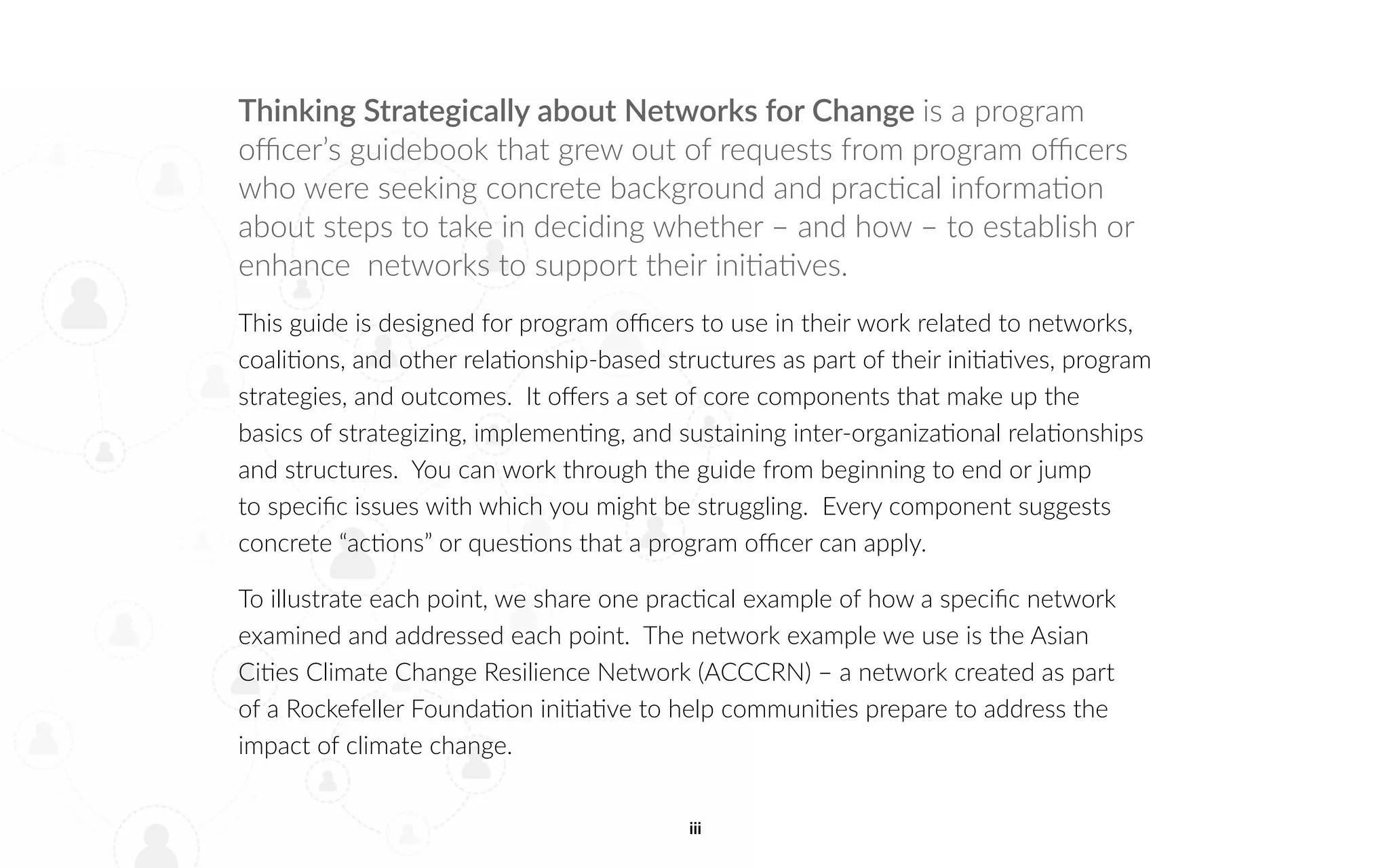 iii
Thinking Strategically about Networks for Change is a program
officer’s guidebook that grew out of requests from program officers
who were seeking concrete background and practical information
about steps to take in deciding whether – and how – to establish or
enhance networks to support their initiatives.
This guide is designed for program officers to use in their work related to networks,
coalitions, and other relationship-based structures as part of their initiatives, program
strategies, and outcomes. It offers a set of core components that make up the
basics of strategizing, implementing, and sustaining inter-organizational relationships
and structures. You can work through the guide from beginning to end or jump
to specific issues with which you might be struggling. Every component suggests
concrete “actions” or questions that a program officer can apply.
To illustrate each point, we share one practical example of how a specific network
examined and addressed each point. The network example we use is the Asian
Cities Climate Change Resilience Network (ACCCRN) – a network created as part
of a Rockefeller Foundation initiative to help communities prepare to address the
impact of climate change.
 