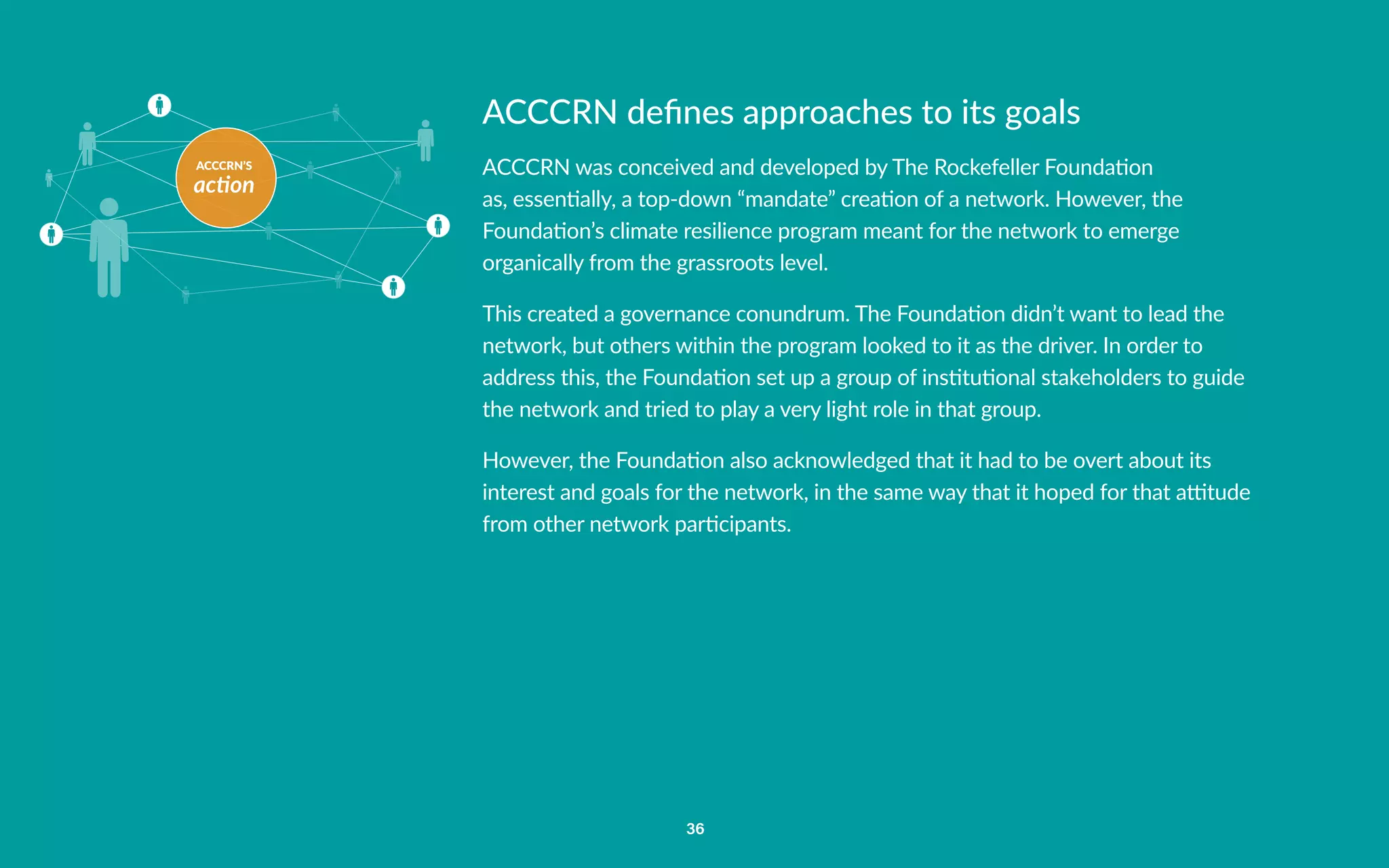 ACCCRN’S
action
36
ACCCRN defines approaches to its goals
ACCCRN was conceived and developed by The Rockefeller Foundation
as, essentially, a top-down “mandate” creation of a network. However, the
Foundation’s climate resilience program meant for the network to emerge
organically from the grassroots level.
This created a governance conundrum. The Foundation didn’t want to lead the
network, but others within the program looked to it as the driver. In order to
address this, the Foundation set up a group of institutional stakeholders to guide
the network and tried to play a very light role in that group.
However, the Foundation also acknowledged that it had to be overt about its
interest and goals for the network, in the same way that it hoped for that attitude
from other network participants.
 