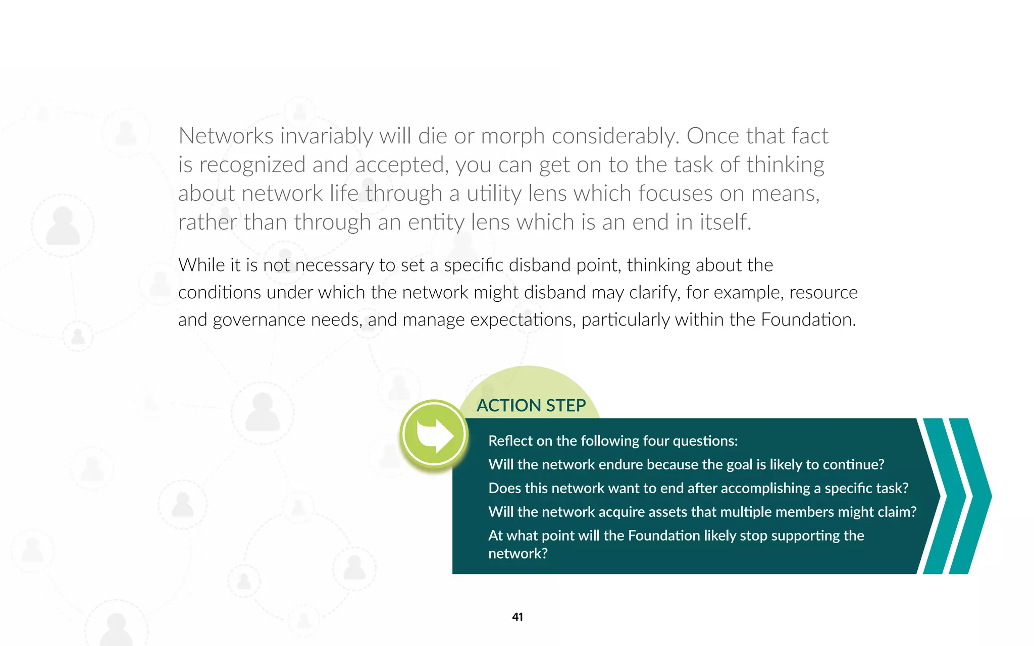 41
Networks invariably will die or morph considerably. Once that fact
is recognized and accepted, you can get on to the task of thinking
about network life through a utility lens which focuses on means,
rather than through an entity lens which is an end in itself.
While it is not necessary to set a specific disband point, thinking about the
conditions under which the network might disband may clarify, for example, resource
and governance needs, and manage expectations, particularly within the Foundation.
Reflect on the following four questions:
Will the network endure because the goal is likely to continue?
Does this network want to end after accomplishing a specific task?
Will the network acquire assets that multiple members might claim?
At what point will the Foundation likely stop supporting the
network?
ACTION STEP
 