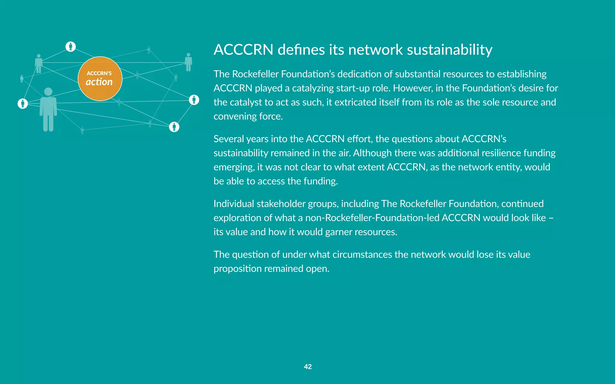 ACCCRN’S
action
42
ACCCRN defines its network sustainability
The Rockefeller Foundation’s dedication of substantial resources to establishing
ACCCRN played a catalyzing start-up role. However, in the Foundation’s desire for
the catalyst to act as such, it extricated itself from its role as the sole resource and
convening force.
Several years into the ACCCRN effort, the questions about ACCCRN’s
sustainability remained in the air. Although there was additional resilience funding
emerging, it was not clear to what extent ACCCRN, as the network entity, would
be able to access the funding.
Individual stakeholder groups, including The Rockefeller Foundation, continued
exploration of what a non-Rockefeller-Foundation-led ACCCRN would look like –
its value and how it would garner resources.
The question of under what circumstances the network would lose its value
proposition remained open.
 