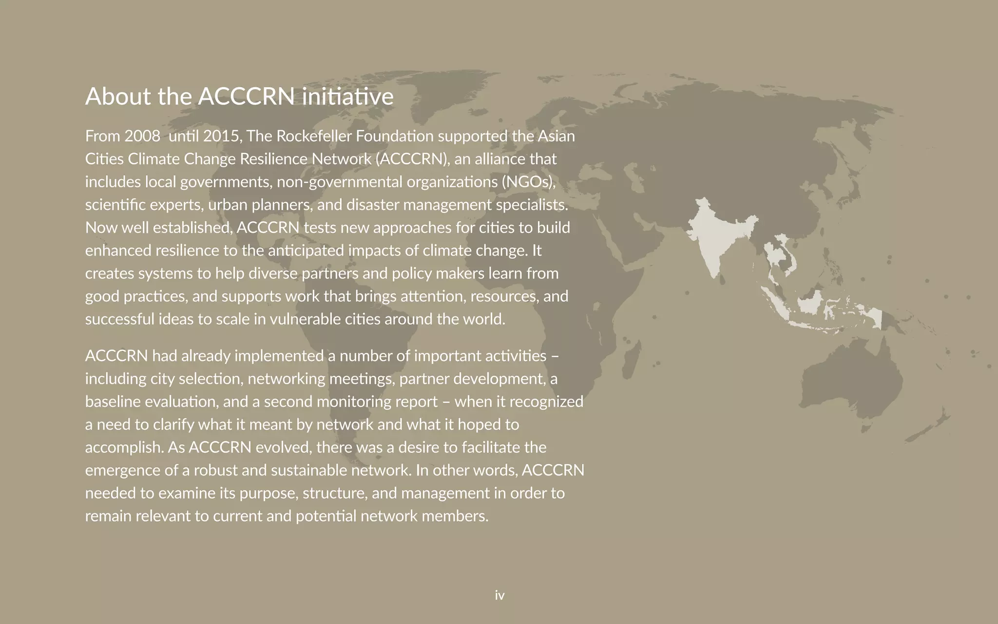 iv
About the ACCCRN initiative
From 2008 until 2015, The Rockefeller Foundation supported the Asian
Cities Climate Change Resilience Network (ACCCRN), an alliance that
includes local governments, non-governmental organizations (NGOs),
scientific experts, urban planners, and disaster management specialists.
Now well established, ACCCRN tests new approaches for cities to build
enhanced resilience to the anticipated impacts of climate change. It
creates systems to help diverse partners and policy makers learn from
good practices, and supports work that brings attention, resources, and
successful ideas to scale in vulnerable cities around the world.
ACCCRN had already implemented a number of important activities –
including city selection, networking meetings, partner development, a
baseline evaluation, and a second monitoring report – when it recognized
a need to clarify what it meant by network and what it hoped to
accomplish. As ACCCRN evolved, there was a desire to facilitate the
emergence of a robust and sustainable network. In other words, ACCCRN
needed to examine its purpose, structure, and management in order to
remain relevant to current and potential network members.
 
