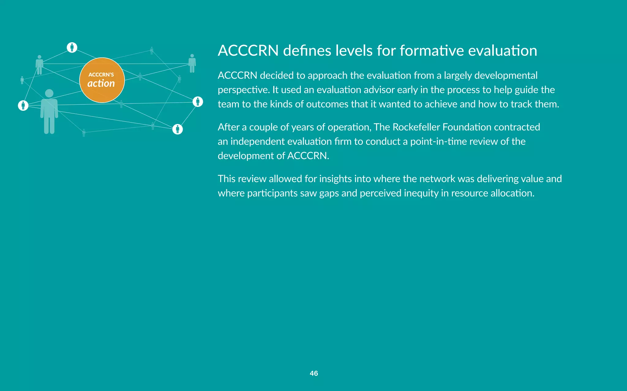 ACCCRN’S
action
46
ACCCRN defines levels for formative evaluation
ACCCRN decided to approach the evaluation from a largely developmental
perspective. It used an evaluation advisor early in the process to help guide the
team to the kinds of outcomes that it wanted to achieve and how to track them.
After a couple of years of operation, The Rockefeller Foundation contracted
an independent evaluation firm to conduct a point-in-time review of the
development of ACCCRN.
This review allowed for insights into where the network was delivering value and
where participants saw gaps and perceived inequity in resource allocation.
 
