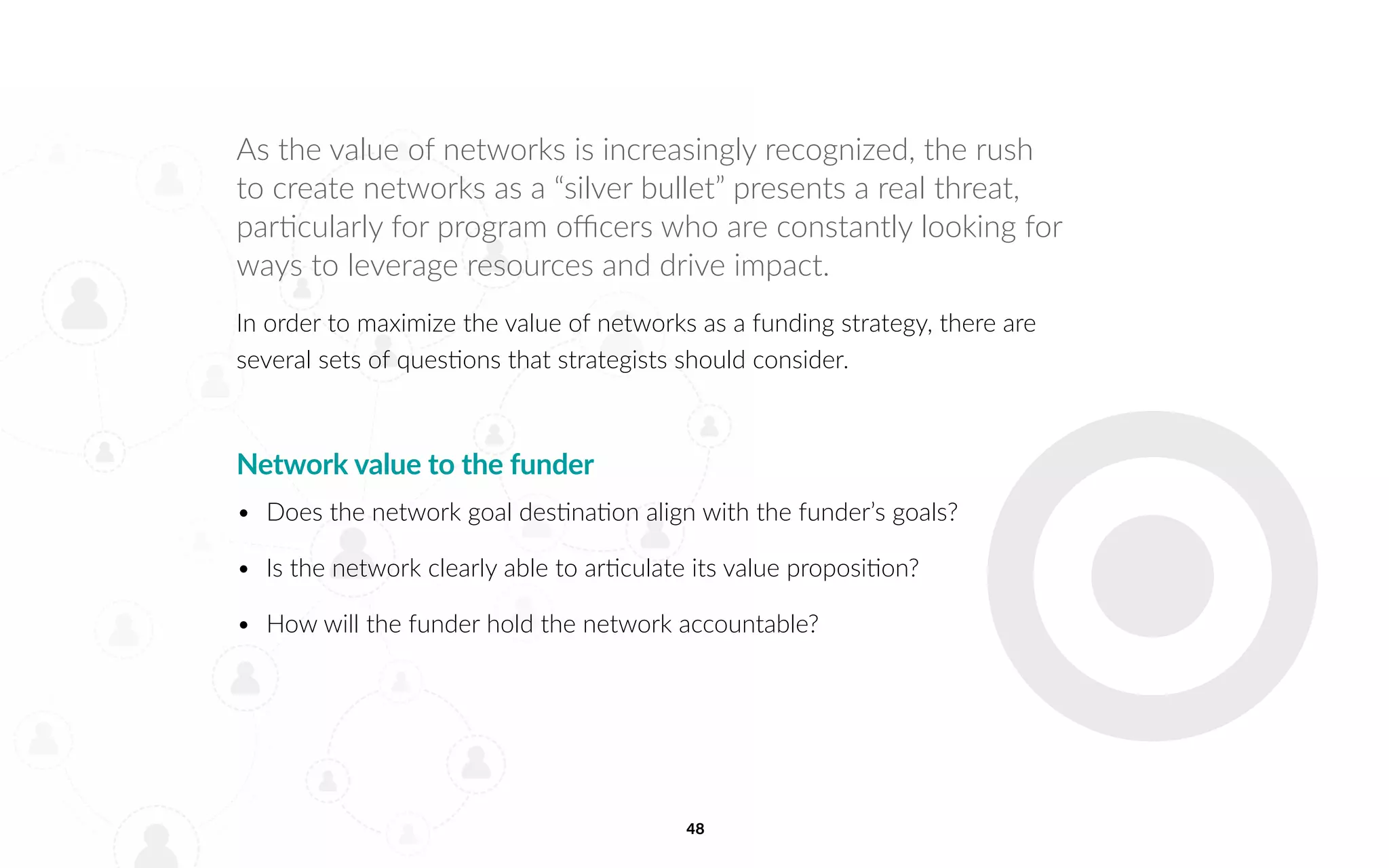 48
As the value of networks is increasingly recognized, the rush
to create networks as a “silver bullet” presents a real threat,
particularly for program officers who are constantly looking for
ways to leverage resources and drive impact.
In order to maximize the value of networks as a funding strategy, there are
several sets of questions that strategists should consider.
Network value to the funder
•	 Does the network goal destination align with the funder’s goals?
•	 Is the network clearly able to articulate its value proposition?
•	 How will the funder hold the network accountable?
 