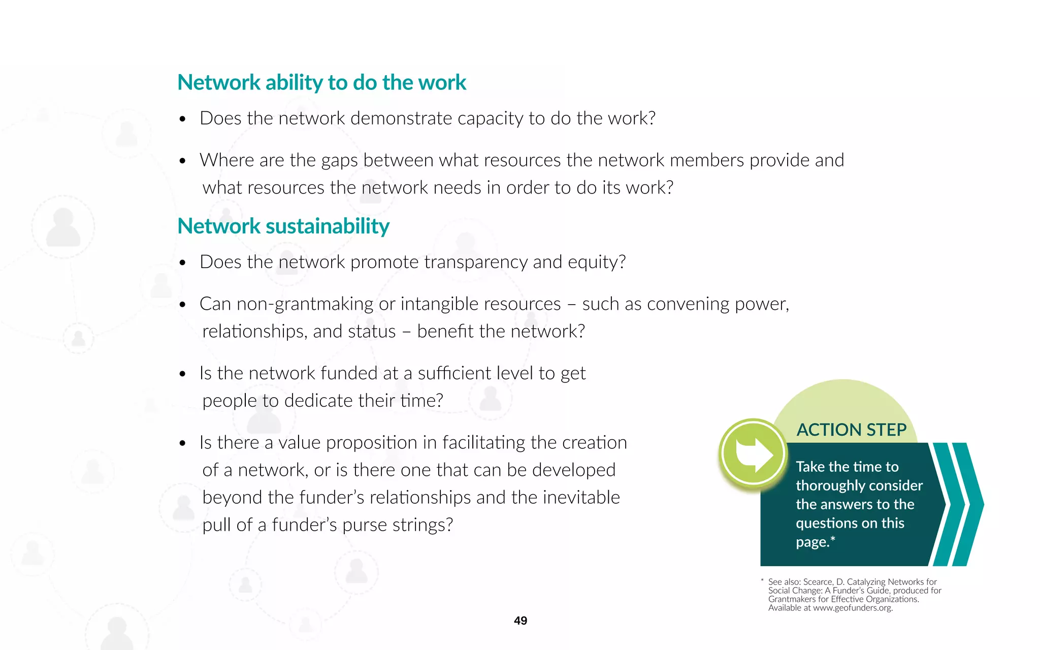 49
Network ability to do the work
•	 Does the network demonstrate capacity to do the work?
•	 Where are the gaps between what resources the network members provide and
what resources the network needs in order to do its work?
Network sustainability
•	 Does the network promote transparency and equity?
•	 Can non-grantmaking or intangible resources – such as convening power,
relationships, and status – benefit the network?
•	 Is the network funded at a sufficient level to get
people to dedicate their time?
•	 Is there a value proposition in facilitating the creation
of a network, or is there one that can be developed
beyond the funder’s relationships and the inevitable
pull of a funder’s purse strings?
*	 See also: Scearce, D. Catalyzing Networks for
Social Change: A Funder’s Guide, produced for
Grantmakers for Effective Organizations.
Available at www.geofunders.org.
Take the time to
thoroughly consider
the answers to the
questions on this
page.*
ACTION STEP
 