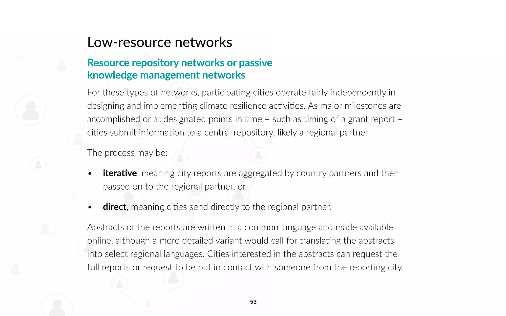 53
Low-resource networks
Resource repository networks or passive
knowledge management networks
For these types of networks, participating cities operate fairly independently in
designing and implementing climate resilience activities. As major milestones are
accomplished or at designated points in time – such as timing of a grant report –
cities submit information to a central repository, likely a regional partner.
The process may be:
• 		iterative, meaning city reports are aggregated by country partners and then
passed on to the regional partner, or
• 		direct, meaning cities send directly to the regional partner.
Abstracts of the reports are written in a common language and made available
online, although a more detailed variant would call for translating the abstracts
into select regional languages. Cities interested in the abstracts can request the
full reports or request to be put in contact with someone from the reporting city.
 