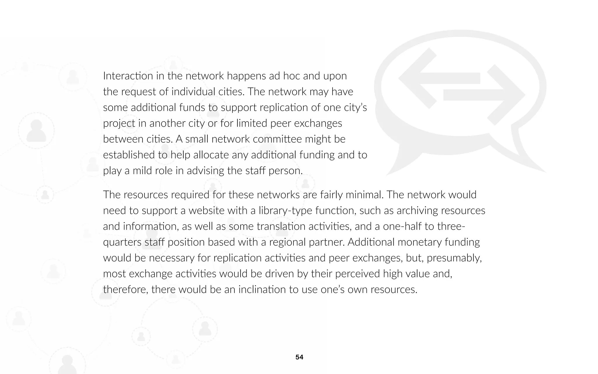 54
Interaction in the network happens ad hoc and upon
the request of individual cities. The network may have
some additional funds to support replication of one city’s
project in another city or for limited peer exchanges
between cities. A small network committee might be
established to help allocate any additional funding and to
play a mild role in advising the staff person.
The resources required for these networks are fairly minimal. The network would
need to support a website with a library-type function, such as archiving resources
and information, as well as some translation activities, and a one-half to three-
quarters staff position based with a regional partner. Additional monetary funding
would be necessary for replication activities and peer exchanges, but, presumably,
most exchange activities would be driven by their perceived high value and,
therefore, there would be an inclination to use one’s own resources.
 
