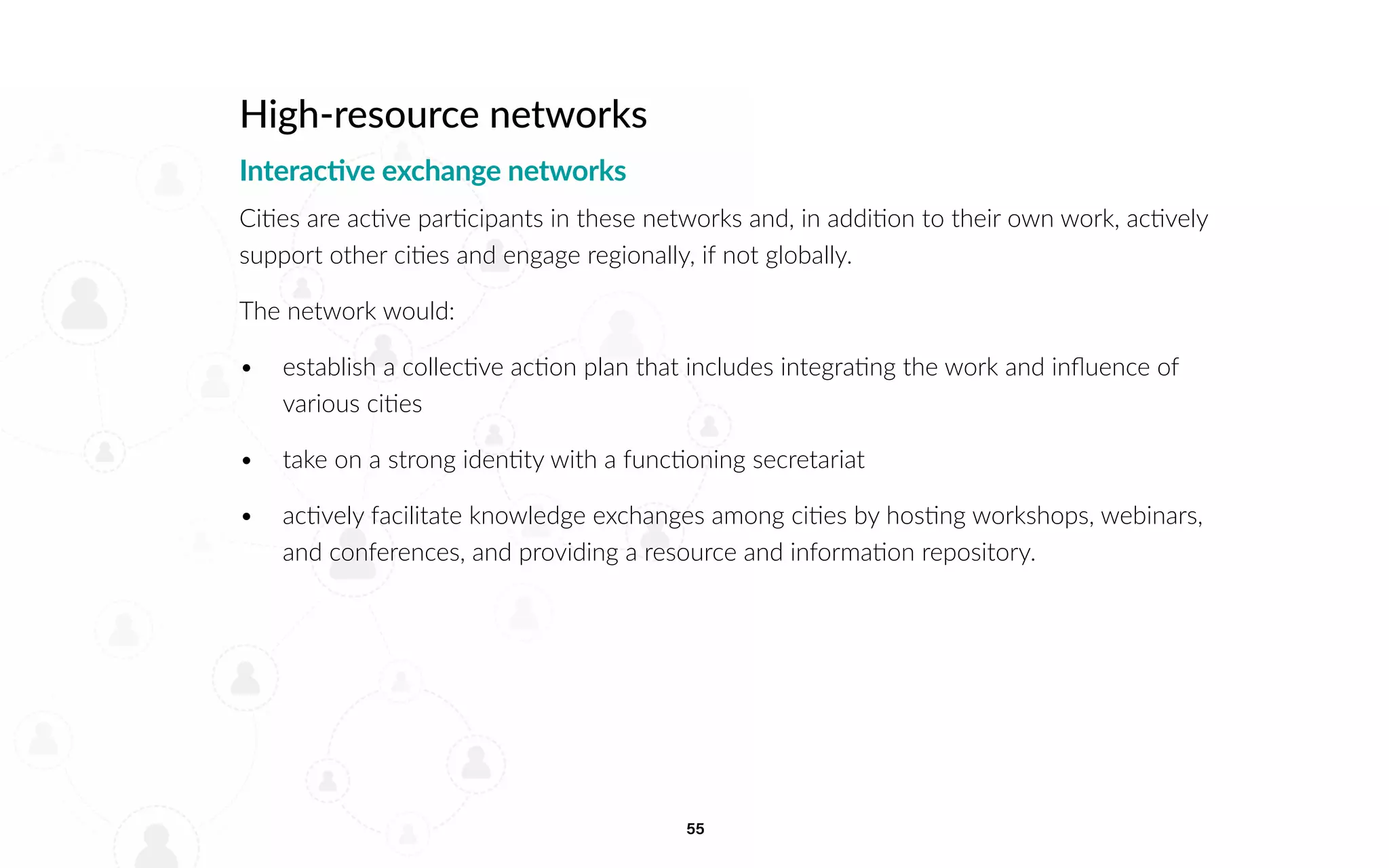 55
High-resource networks
Interactive exchange networks
Cities are active participants in these networks and, in addition to their own work, actively
support other cities and engage regionally, if not globally.
The network would:
• 		 establish a collective action plan that includes integrating the work and influence of
various cities
• 		 take on a strong identity with a functioning secretariat
• 		 actively facilitate knowledge exchanges among cities by hosting workshops, webinars,
and conferences, and providing a resource and information repository.
 