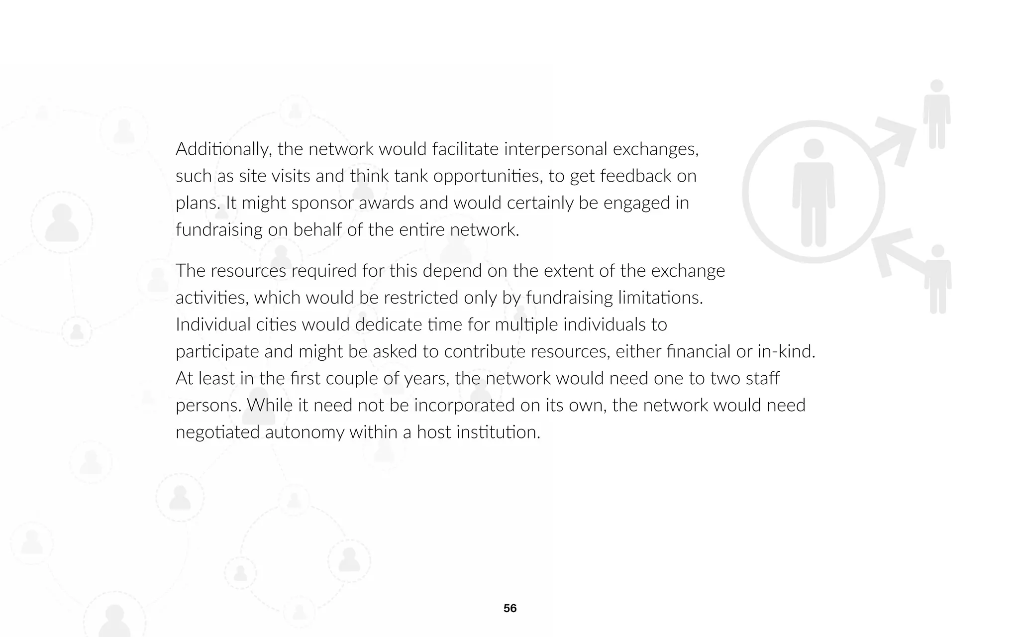 56
Additionally, the network would facilitate interpersonal exchanges,
such as site visits and think tank opportunities, to get feedback on
plans. It might sponsor awards and would certainly be engaged in
fundraising on behalf of the entire network.
The resources required for this depend on the extent of the exchange
activities, which would be restricted only by fundraising limitations.
Individual cities would dedicate time for multiple individuals to
participate and might be asked to contribute resources, either financial or in-kind.
At least in the first couple of years, the network would need one to two staff
persons. While it need not be incorporated on its own, the network would need
negotiated autonomy within a host institution.
 