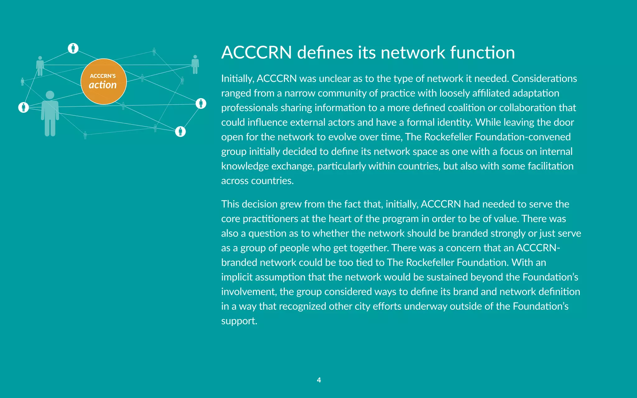 ACCCRN’S
action
4
ACCCRN defines its network function
Initially, ACCCRN was unclear as to the type of network it needed. Considerations
ranged from a narrow community of practice with loosely affiliated adaptation
professionals sharing information to a more defined coalition or collaboration that
could influence external actors and have a formal identity. While leaving the door
open for the network to evolve over time, The Rockefeller Foundation-convened
group initially decided to define its network space as one with a focus on internal
knowledge exchange, particularly within countries, but also with some facilitation
across countries.
This decision grew from the fact that, initially, ACCCRN had needed to serve the
core practitioners at the heart of the program in order to be of value. There was
also a question as to whether the network should be branded strongly or just serve
as a group of people who get together. There was a concern that an ACCCRN-
branded network could be too tied to The Rockefeller Foundation. With an
implicit assumption that the network would be sustained beyond the Foundation’s
involvement, the group considered ways to define its brand and network definition
in a way that recognized other city efforts underway outside of the Foundation’s
support.
 