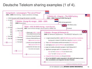 Going Dutch – converging to “The rule of Three”.
 Initial discussion with Orange NL started in mid-2001.
 JV operational from mid 2002 to 2004.
- Site & ancillary sharing.
- Common plan & build organization.
- No common procurement.
 JV closed down in YE 2004.
- Staff resistance (them vs us)
- Different strategic objectives.
- TMNL decides no need for ancillary sharing.
- More economical to share own infrastructure than common.
 Oct 2007 T-Mobile acquire Orange; network consolidation started.
 Nov 2008 all Orange customers were migrated to T-Mobile’s radio network
2001 - 2004: 3G sharing – Capex avoidance strategy.
13Kim KyllesbechLarsen, TechnologyEconomics– Deutsche Telecom
Kim KyllesbechLarsen, Technology- T-Mobile. 15
T-Mobile US – Cingular – The GSM Factory.
 Geographical GSM RAN sharing agreement.
 T-Mobile US (via JV) responsible for NYC Metro areas.
 Population ca. 22+M
 #Base Stations ca. 2,300 (at time of breakup).
 Cingular (via JV) responsible for California/Nevada areas.
 Population ca. 40+M (TMUS had 1.7M subs @ breakup in CA/NV)
 #Base Stations ca. 5,000 (at time of breakup).
 Venture discontinued in 2004 with Cingular – AT&T Wireless merger.
 TMUS pays (net) $2.3B for California/Nevada + add spectrum optionality.
 TMUS forced to spin-off 10MHz in NYC Metro markets (very painful!).
 Nationwide roaming agreement.
2001 – 2004: Regional GSM Sharing JV.
Deutsche Telekom sharing examples (1 of 4).
T-Mobile– Orange NL merger… 2008 – 2009.
 Price of Orange NL was ca. €1.3B or ca. €600 per customer.
 One single network by 2010 with
- Ca. 5,000 fewer radio nodes and
- Ca.3,300 (ca. 50%) fewer site locations.
 Securing future competitive growth.
 leveraging on higher spectral efficiency by consolidating.
 On track to deliver synergies in excess of €1+B by 2013 (in time & money).
14Kim Kyllesbech Larsen, Technology Economics – Deutsche Telecom
2008 Acquisition.
TMUK – H3G 3G RAN sharing – more for less.
2007: Joint venture design, plan & build-co MBNL Ltd.
 TMUK adds 3,000 – 5,000 3G Node-Bs that would otherwise not have been
financially/economical feasible.
 Common 3G plan & build organization (MBNL Ltd).
 Positive TMUK EBITDA net of £50m (ca. 4% “run-rate” avoidance).
– H3G benefits from faster and much more efficient deployment .
 Positive annual Capex benefit of £79m by 2012 (18% “run-rate” avoidance).
– H3G capital benefits far in excess of £0.5B (estimated saving & avoidance).
 Substantial site lease cost savings and cash prevention expected.
– From 2011 and onwards.
16Kim Kyllesbech Larsen, Technology Economics – Deutsche Telecom
T-Mobile– Orange UK Network JV.
 1 single network by 2014ish with 30%-40% denser grid than standalone.
- Starting point a network of 14,000 sites, today the end-game is 18,500.
 Total 9,000 site locations will be terminated (33% reduction)
 Leveraging higher spectral efficiency by consolidation.
 Large and readily achievable synergies in both Network & IT.
 Significant synergies with NPV in excess of £3.5 bn.
- Opex run-rate synergies ca. 35% (on relevant cost!)
- Capex “run-rate” synergies up-to 25%.
 Integration & termination cost of up-to £1.2 bn.
 EE has the BIGGEST mobile network(s) in UK which will remain so even
after consolidation and integration has been finalized.
2009: EE Network (ad)Venture – The BIGGEST Network in UK!
17Kim Kyllesbech Larsen, Technology Economics – Deutsche Telecom
10Dr. Kim Kyllesbech Larsen, Network Sharing Fundamentals.
 