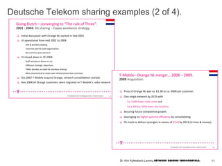 Deutsche Telekom sharing examples (2 of 4).
Going Dutch – converging to “The rule of Three”.
 Initial discussion with Orange NL started in mid-2001.
 JV operational from mid 2002 to 2004.
- Site & ancillary sharing.
- Common plan & build organization.
- No common procurement.
 JV closed down in YE 2004.
- Staff resistance (them vs us)
- Different strategic objectives.
- TMNL decides no need for ancillary sharing.
- More economical to share own infrastructure than common.
 Oct 2007 T-Mobile acquire Orange; network consolidation started.
 Nov 2008 all Orange customers were migrated to T-Mobile’s radio network
2001 - 2004: 3G sharing – Capex avoidance strategy.
13Kim KyllesbechLarsen, TechnologyEconomics– Deutsche Telecom
T-Mobile– Orange NL merger… 2008 – 2009.
 Price of Orange NL was ca. €1.3B or ca. €600 per customer.
 One single network by 2010 with
- Ca. 5,000 fewer radio nodes and
- Ca.3,300 (ca. 50%) fewer site locations.
 Securing future competitive growth.
 leveraging on higher spectral efficiency by consolidating.
 On track to deliver synergies in excess of €1+B by 2013 (in time & money).
14Kim Kyllesbech Larsen, Technology Economics – Deutsche Telecom
2008 Acquisition.
11Dr. Kim Kyllesbech Larsen, Network Sharing Fundamentals.
 