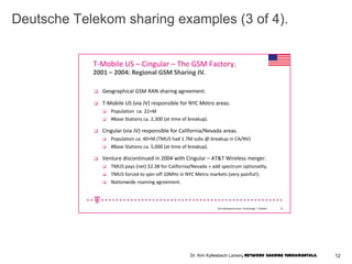 Kim KyllesbechLarsen, Technology- T-Mobile. 15
T-Mobile US – Cingular – The GSM Factory.
 Geographical GSM RAN sharing agreement.
 T-Mobile US (via JV) responsible for NYC Metro areas.
 Population ca. 22+M
 #Base Stations ca. 2,300 (at time of breakup).
 Cingular (via JV) responsible for California/Nevada areas.
 Population ca. 40+M (TMUS had 1.7M subs @ breakup in CA/NV)
 #Base Stations ca. 5,000 (at time of breakup).
 Venture discontinued in 2004 with Cingular – AT&T Wireless merger.
 TMUS pays (net) $2.3B for California/Nevada + add spectrum optionality.
 TMUS forced to spin-off 10MHz in NYC Metro markets (very painful!).
 Nationwide roaming agreement.
2001 – 2004: Regional GSM Sharing JV.
Deutsche Telekom sharing examples (3 of 4).
12Dr. Kim Kyllesbech Larsen, Network Sharing Fundamentals.
 