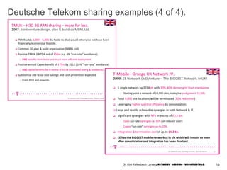 Deutsche Telekom sharing examples (4 of 4).
TMUK – H3G 3G RAN sharing – more for less.
2007: Joint venture design, plan & build-co MBNL Ltd.
 TMUK adds 3,000 – 5,000 3G Node-Bs that would otherwise not have been
financially/economical feasible.
 Common 3G plan & build organization (MBNL Ltd).
 Positive TMUK EBITDA net of £50m (ca. 4% “run-rate” avoidance).
– H3G benefits from faster and much more efficient deployment .
 Positive annual Capex benefit of £79m by 2012 (18% “run-rate” avoidance).
– H3G capital benefits far in excess of £0.5B (estimated saving & avoidance).
 Substantial site lease cost savings and cash prevention expected.
– From 2011 and onwards.
16Kim Kyllesbech Larsen, Technology Economics – Deutsche Telecom
T-Mobile– Orange UK Network JV.
 1 single network by 2014ish with 30%-40% denser grid than standalone.
- Starting point a network of 14,000 sites, today the end-game is 18,500.
 Total 9,000 site locations will be terminated (33% reduction)
 Leveraging higher spectral efficiency by consolidation.
 Large and readily achievable synergies in both Network & IT.
 Significant synergies with NPV in excess of £3.5 bn.
- Opex run-rate synergies ca. 35% (on relevant cost!)
- Capex “run-rate” synergies up-to 25%.
 Integration & termination cost of up-to £1.2 bn.
 EE has the BIGGEST mobile network(s) in UK which will remain so even
after consolidation and integration has been finalized.
2009: EE Network (ad)Venture – The BIGGEST Network in UK!
17Kim Kyllesbech Larsen, Technology Economics – Deutsche Telecom
13Dr. Kim Kyllesbech Larsen, Network Sharing Fundamentals.
 