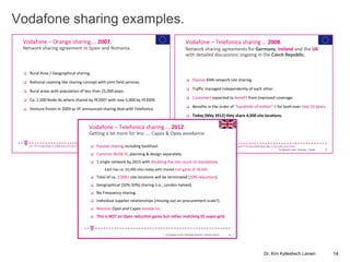 Vodafone sharing examples.
Kim Kyllesbech Larsen, Technology - T-Mobile. 18
Vodafone – Orange sharing … 2007.
 Rural Area / Geographical sharing.
 National roaming like sharing concept with joint field services.
 Rural areas with population of less than 25,000 pops.
 Ca. 1,500 Node-Bs where shared by YE2007 with max 5,000 by YE2009.
 Venture frozen in 2009 as VF announced sharing deal with Telefonica.
Network sharing agreement in Spain and Romania.
(i.e., VF-Europe Opex in 2008 was £16.4 bn and TF-Europe 2008 Opex was in the order of £13 bn).
Kim Kyllesbech Larsen, Technology - T-Mobile. 19
Vodafone – Telefonica sharing … 2008.
 Passive RAN network site sharing.
 Traffic managed independently of each other.
 Customers expected to benefit from improved coverage.
 Benefits in the order of ”hundreds of million” £ for both over next 10 years.
 Today (May 2012) they share 4,000 site locations.
Network sharing agreements for Germany, Ireland and the UK
with detailed discussions ongoing in the Czech Republic.
(i.e., VF-Europe Opex in 2008 was £16.4 bn and TF-Europe 2008 Opex was in the order of £13 bn).
Vodafone – Telefonica sharing … 2012.
 Passive sharing including backhaul.
 Common Build JV, planning & design separately.
 1 single network by 2015 with doubling the site count to standalone.
- Each has ca. 10,300 sites today with shared end-game of 18,500.
 Total of ca. 2,000+ site locations will be terminated (10% reduction).
 Geographical (50%-50%) sharing (i.e., London halved).
 No Frequency sharing.
 Individual supplier relationships (missing out on procurement scale?).
 Massive Opex and Capex avoidance.
 This is NOT an Opex reduction game but rather matching EE super-grid.
Getting a lot more for less …. Capex & Opex avoidance.
20Kim Kyllesbech Larsen, Technology Economics – Deutsche Telecom
14Dr. Kim Kyllesbech Larsen
 