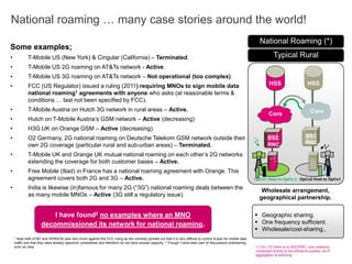 National roaming … many case stories around the world!
 Geographic sharing.
 One frequency sufficient.
 Wholesale/cost-sharing.,
(*) For LTE there is no BSC/RNC, core networks
connected directly to the eNode-B possibly via IP
aggregation & switching.
Typical Rural
National Roaming (*)
HLRHSS HSS
BSC
RNC
BSC
RNC
Core Core
Wholesale arrangement,
geographical partnership.
OpCo1 Host to OpCo 2 OpCo2 Host to OpCo1
I have found2 no examples where an MNO
decommissioned its network for national roaming.
1 Note both AT&T and VERIZON was very much against this FCC ruling as the correctly pointed out that it is very difficult to control & plan for mobile data
traffic and that they were already spectrum constrained and therefore do not have excess capacity. 2 Though I have been part of discussions entertaining
such an idea.
Some examples;
• T-Mobile US (New York) & Cingular (California) – Terminated.
• T-Mobile US 2G roaming on AT&Ts network - Active.
• T-Mobile US 3G roaming on AT&Ts network – Not operational (too complex).
• FCC (US Regulator) issued a ruling (2011) requiring MNOs to sign mobile data
national roaming1 agreements with anyone who asks (at reasonable terms &
conditions … last not been specified by FCC).
• T-Mobile Austria on Hutch 3G network in rural areas – Active.
• Hutch on T-Mobile Austria’s GSM network – Active (decreasing)
• H3G UK on Orange GSM – Active (decreasing).
• O2 Germany, 2G national roaming on Deutsche Telekom GSM network outside their
own 2G coverage (particular rural and sub-urban areas) – Terminated.
• T-Mobile UK and Orange UK mutual national roaming on each other’s 2G networks
extending the coverage for both customer bases – Active.
• Free Mobile (Iliad) in France has a national roaming agreement with Orange. This
agreement covers both 2G and 3G – Active.
• India is likewise (in)famous for many 2G (“3G”) national roaming deals between the
as many mobile MNOs – Active (3G still a regulatory issue).
 